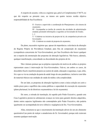 86
A respeito do assunto, volta-se a registrar que, pela Lei Complementar nº 04/75, no
que diz respeito ao presente caso, ao menos em quatro incisos residia objetiva
responsabilidade de Sua Excelência:
II - Exercer a supervisão e coordenação do Planejamento e do sistema de
orçamento;
III - Acompanhar as tarefas de controle das atividades da administração
estadual, prestando informações e sugestões ao Governador do Estado;
[...]
V - Colaborar na iniciativa de projeto de lei, de competência privativa do
Governador;
VII - Colaborar no estudo de proposta de orçamento;
De plano, necessário registrar que, apesar da importância e relevância da alteração
do Regime Próprio de Previdência Estadual, para fins de composição do orçamento
(competência concorrente da Vice-Governadora), por Sua Excelência não houve qualquer
ato a respeito da estruturação das propostas de alteração legislativas. Não houve, ademais,
qualquer manifestação, concordando ou discordando dos projetos de lei.
Não é demais pontuar que as próprias exposições de motivos de ambos os projetos
representam causa à intervenção da Vice-Governadora. Fala-se, em ambos os casos, de
descalabro fiscal e manifesto prejuízo ao custeio de saúde, educação e segurança, o que, aliás,
foi o que se viu na condução da pasta da saúde longo do ano pandêmico, inclusive com falta
de materiais básicos nas unidades de saúde de média e alta complexidade.
De um lado, as propostas de alteração legislativa eram a única solução em curto e
médio prazo para o equilíbrio das contas públicas e capacidade de execução do orçamento
(plano plurianual, lei de diretrizes orçamentárias e lei do orçamento).
De outro, a retirada de tramitação, de supetão pelo Poder Executivo, quando esta
Casa Legislativa promovia substanciais avanços no texto para garantir direitos adquiridos,
dentre outros aspectos legiferantes não contemplados pelo Poder Executivo, não poderia
igualmente ser acompanhada de novo silêncio e negligência da Sra. Vice-Governadora.
Aliás, rememore-se que o encerramento da tramitação adveio de um ato altamente
questionável (ao ponto de realçar o amadorismo do Sr. Governador), porque nele restavam
ausentes qualquer motivação:
 