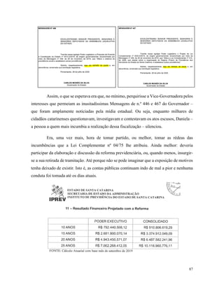 87
Assim, o que se esperava era que, no mínimo, perquirisse a Vice-Governadora pelos
interesses que permeiam as inusitadíssimas Mensagens de n.º 446 e 467 do Governador –
que foram amplamente noticiadas pela mídia estadual. Ou seja, enquanto milhares de
cidadãos catarinenses questionavam, investigavam e contestavam os atos escusos, Daniela –
a pessoa a quem mais incumbia a realização dessa fiscalização – silenciou.
Era, uma vez mais, hora de tomar partido, ou melhor, tomar as rédeas das
incumbências que a Lei Complementar nº 04/75 lhe atribuiu. Ainda melhor: deveria
participar da elaboração e discussão da reforma previdenciária, ou, quando menos, insurgir-
se a sua retirada de tramitação. Até porque não se pode imaginar que a exposição de motivos
tenha deixado de existir. Isto é, as contas públicas continuam indo de mal a pior e nenhuma
conduta foi tomada até os dias atuais.
 