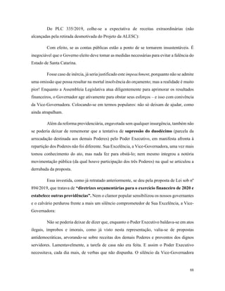 88
Do PLC 335/2019, colhe-se a expectativa de receitas extraordinárias (não
alcançadas pela retirada desmotivada do Projeto da ALESC):
Com efeito, se as contas públicas estão a ponto de se tornarem insustentáveis. É
inegociável que o Governo eleito deve tomar as medidas necessárias para evitar a falência do
Estado de Santa Catarina.
Fosse caso de inércia, já seria justificado este impeachment, porquanto não se admite
uma omissão que possa resultar na mortal insolvência do orçamento; mas a realidade é muito
pior! Enquanto a Assembleia Legislativa atua diligentemente para aprimorar os resultados
financeiros, o Governador age ativamente para obstar seus esforços – e isso com conivência
da Vice-Governadora. Colocando-se em termos populares: não só deixam de ajudar, como
ainda atrapalham.
Além da reforma previdenciária, engavetada sem qualquer insurgência, também não
se poderia deixar de rememorar que a tentativa de supressão do duodécimo (parcela da
arrecadação destinada aos demais Poderes) pelo Poder Executivo, em manifesta afronta à
repartição dos Poderes não foi diferente. Sua Excelência, a Vice-Governadora, uma vez mais
tomou conhecimento do ato, mas nada fez para obstá-lo; nem mesmo integrou a notória
movimentação pública (da qual houve participação dos três Poderes) na qual se articulou a
derrubada da proposta.
Essa investida, como já retratado anteriormente, se deu pela proposta de Lei sob nº
894/2019, que tratava de “diretrizes orçamentárias para o exercício financeiro de 2020 e
estabelece outras providências”. Nem o clamor popular sensibilizou os nossos governantes
e o calvário perdurou frente a mais um silêncio comprometedor de Sua Excelência, a Vice-
Governadora:
Não se poderia deixar de dizer que, enquanto o Poder Executivo baldava-se em atos
ilegais, ímprobos e imorais, como já visto nesta representação, valia-se de propostas
antidemocráticas, arvorando-se sobre receitas dos demais Poderes e proventos dos dignos
servidores. Lamentavelmente, a tarefa de casa não era feita. E assim o Poder Executivo
necessitava, cada dia mais, de verbas que não dispunha. O silêncio da Vice-Governadora
 