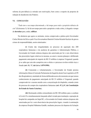 90
reforma da previdência (e retirada sem motivação), bem como a respeito da proposta de
redução do duodécimo dos Poderes.
VI. CONCLUSÃO
“Tudo tem o seu tempo determinado, e há tempo para todo o propósito debaixo do
céu” (Eclesiastes 3). Se há um tempo para todo o propósito e toda a obra, é chegado o tempo
de derrubar para, então, edificar.
Na denúncia que agora se arremata, restou comprovada a prática pelo Governador
Carlos Moisés da Silva e pela Vice-Governadora Daniela Cristina Reinehr Koelzer de graves
crimes de responsabilidade, assim sintetizados:
(i) Ciente das irregularidades no processo de aquisição dos 200
respiradores fantasmas e da ausência de garantias à Administração Pública, o
Governador do Estado ordenou despesa não autorizada por lei e sem observância
das prescrições legais relativas às mesmas, ao anuir e mesmo planejar o deliberado
pagamento antecipado do importe de R$ 33 milhões à empresa Veigamed, quando
já se sabia que esta não cumpriria com a oferta e o processo revelava nítido risco e
fraude (art. 11, ‘1’, da Lei n. 1.079/1950);
(ii) Consciente e voluntariamente, o Governador do Estado prestou
informações falsas à Comissão Parlamentar de Inquérito desta Casa Legislativa (CPI
dos Respiradores), mentindo de forma deliberada acerca do momento em que tomou
conhecimento do pagamento antecipado de R$ 33 milhões à Veigamed, quando
comprovado ter o mesmo anuído com a concretização do dispêndio, estando ciente
do processo de compra dos respiradores fantasmas (art. 47, § 4º, da Constituição
do Estado de Santa Catarina);
(iii) Destinando crédito extraordinário de R$ 100 milhões para o combate
à Covid-19 e simultaneamente lançando edital viciado para instalação e operação de
hospital de campanha em Itajaí/SC, o Governador do Estado ordenou despesas não
autorizadas por lei e sem observância das prescrições legais, visando à contratação
da empresa Hospital Mahatma Gandhi, mediante processo de dispensa de licitação
 