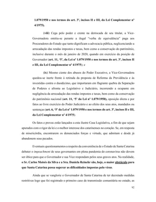 92
1.079/1950 e nos termos do art. 3º, incisos II e III, da Lei Complementar nº
4/1975).
(viii) Cega pelo poder e crente na derrocada de seu titular, a Vice-
Governadora omitiu-se perante a ilegal “verba de equivalência” paga aos
Procuradores do Estado que tanto dignificam a advocacia pública, neglicenciando a
arrecadação das rendas impostos e taxas, bem como a conservação do patrimônio,
inclusive durante o mês de janeiro de 2020, quando em exercício da posição de
Governador (art. 11, ‘5’, da Lei nº 1.079/1950 e nos termos do art. 3º, incisos II
e III, da Lei Complementar nº 4/1975); e
(ix) Mesmo ciente dos abusos do Poder Executivo, a Vice-Governadora
quedou-se inerte frente à retirada da proposta de Reforma da Previdência e às
investidas contra o duodécimo, que importaram em flagrante quebra da Separação
de Poderes e afronta ao Legislativo e Judiciário, incorrendo a ocupante em
negligência da arrecadação das rendas impostos e taxas, bem como da conservação
do patrimônio nacional (art. 11, ‘5’ da Lei nº 1.079/1950), oposição direta e por
fatos ao livre exercício do Poder Judiciário e ao efeito dos seus atos, mandados ou
sentenças (art. 6, ‘5’ da Lei nº 1.079/1950 e nos termos do art. 3º, incisos II e III,
da Lei Complementar nº 4/1975).
Os fatos e provas estão lançados a esta ilustre Casa Legislativa, a fim de que sejam
apurados com o rigor da lei e o melhor interesse dos catarinenses no coração. Se, em resposta
de misericórdia, encontrarem os denunciados forças e virtude, que admitam e desde já
abandonem seus pecados.
Eventuais questionamentos a respeito da conveniência de o Estado de Santa Catarina
debater o impeachment de seus governantes em plena pandemia do coronavírus não devem
ser óbice para que o Governador e sua Vice respondam pelos seus graves atos. Na realidade,
o Sr. Carlos Moisés da Silva e a Sra. Daniela Reinehr são, hoje, o maior obstáculo para
que Santa Catarina possa superar as dificuldades impostas pelo vírus.
Ainda que se vanglorie o Governador de Santa Catarina de ter decretado medidas
restritivas logo que foi registrado o primeiro caso de transmissão comunitária no estado, as
 