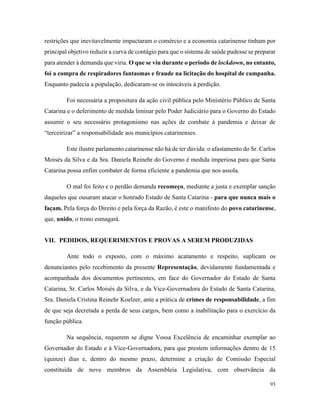 93
restrições que inevitavelmente impactaram o comércio e a economia catarinense tinham por
principal objetivo reduzir a curva de contágio para que o sistema de saúde pudesse se preparar
para atender à demanda que viria. O que se viu durante o período de lockdown, no entanto,
foi a compra de respiradores fantasmas e fraude na licitação do hospital de campanha.
Enquanto padecia a população, dedicaram-se os intocáveis à perdição.
Foi necessária a propositura da ação civil pública pelo Ministério Público de Santa
Catarina e o deferimento de medida liminar pelo Poder Judiciário para o Governo do Estado
assumir o seu necessário protagonismo nas ações de combate à pandemia e deixar de
“terceirizar” a responsabilidade aos municípios catarinenses.
Este ilustre parlamento catarinense não há de ter dúvida: o afastamento do Sr. Carlos
Moisés da Silva e da Sra. Daniela Reinehr do Governo é medida imperiosa para que Santa
Catarina possa enfim combater de forma eficiente a pandemia que nos assola.
O mal foi feito e o perdão demanda recomeço, mediante a justa e exemplar sanção
daqueles que ousaram atacar o honrado Estado de Santa Catarina - para que nunca mais o
façam. Pela força do Direito e pela força da Razão, é este o manifesto do povo catarinense,
que, unido, o trono esmagará.
VII. PEDIDOS, REQUERIMENTOS E PROVAS A SEREM PRODUZIDAS
Ante todo o exposto, com o máximo acatamento e respeito, suplicam os
denunciantes pelo recebimento da presente Representação, devidamente fundamentada e
acompanhada dos documentos pertinentes, em face do Governador do Estado de Santa
Catarina, Sr. Carlos Moisés da Silva, e da Vice-Governadora do Estado de Santa Catarina,
Sra. Daniela Cristina Reinehr Koelzer, ante a prática de crimes de responsabilidade, a fim
de que seja decretada a perda de seus cargos, bem como a inabilitação para o exercício da
função pública.
Na sequência, requerem se digne Vossa Excelência de encaminhar exemplar ao
Governador do Estado e à Vice-Governadora, para que prestem informações dentro de 15
(quinze) dias e, dentro do mesmo prazo, determine a criação de Comissão Especial
constituída de nove membros da Assembleia Legislativa, com observância da
 