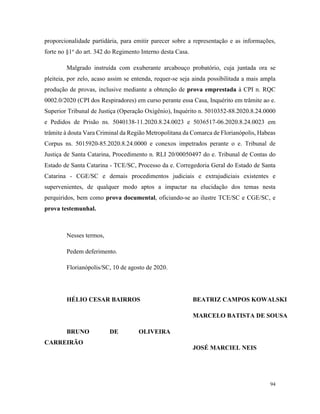 94
proporcionalidade partidária, para emitir parecer sobre a representação e as informações,
forte no §1o
do art. 342 do Regimento Interno desta Casa.
Malgrado instruída com exuberante arcabouço probatório, cuja juntada ora se
pleiteia, por zelo, acaso assim se entenda, requer-se seja ainda possibilitada a mais ampla
produção de provas, inclusive mediante a obtenção de prova emprestada à CPI n. RQC
0002.0/2020 (CPI dos Respiradores) em curso perante essa Casa, Inquérito em trâmite ao e.
Superior Tribunal de Justiça (Operação Oxigênio), Inquérito n. 5010352-88.2020.8.24.0000
e Pedidos de Prisão ns. 5040138-11.2020.8.24.0023 e 5036517-06.2020.8.24.0023 em
trâmite à douta Vara Criminal da Região Metropolitana da Comarca de Florianópolis, Habeas
Corpus ns. 5015920-85.2020.8.24.0000 e conexos impetrados perante o e. Tribunal de
Justiça de Santa Catarina, Procedimento n. RLI 20/00050497 do e. Tribunal de Contas do
Estado de Santa Catarina - TCE/SC, Processo da e. Corregedoria Geral do Estado de Santa
Catarina - CGE/SC e demais procedimentos judiciais e extrajudiciais existentes e
supervenientes, de qualquer modo aptos a impactar na elucidação dos temas nesta
perquiridos, bem como prova documental, oficiando-se ao ilustre TCE/SC e CGE/SC, e
prova testemunhal.
Nesses termos,
Pedem deferimento.
Florianópolis/SC, 10 de agosto de 2020.
HÉLIO CESAR BAIRROS
BRUNO DE OLIVEIRA
CARREIRÃO
BEATRIZ CAMPOS KOWALSKI
MARCELO BATISTA DE SOUSA
JOSÉ MARCIEL NEIS
 