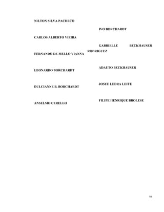 95
NILTON SILVA PACHECO
CARLOS ALBERTO VIEIRA
FERNANDO DE MELLO VIANNA
LEONARDO BORCHARDT
DULCIANNE B. BORCHARDT
ANSELMO CERELLO
IVO BORCHARDT
GABRIELLE BECKHAUSER
RODRIGUEZ
ADAUTO BECKHAUSER
JOSUE LEDRA LEITE
FILIPE HENRIQUE BROLESE
 