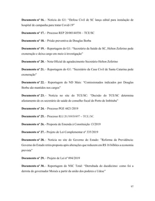 97
Documento nº 16. – Notícia do G1: “Defesa Civil de SC lança edital para instalação de
hospital de campanha para tratar Covid-19”
Documento nº 17. – Processo REP 20/00144556 – TCE/SC
Documento nº 18. – Prisão preventiva de Douglas Borba
Documento nº 19. – Reportagem do G1: “Secretário da Saúde de SC, Helton Zeferino pede
exoneração e deixa cargo em meio à investigação”
Documento nº 20. – Nota Oficial de agradecimento Secretário Helton Zeferino
Documento nº 21. – Reportagem do G1: “Secretário da Casa Civil de Santa Catarina pede
exoneração”
Documento nº 22. – Reportagem do ND Mais: “Comissionados indicados por Douglas
Borba são mantidos nos cargos”
Documento nº 23. – Notícia no site do TCE/SC: “Decisão do TCE/SC determina
afastamento de ex-secretário de saúde do conselho fiscal do Porto de Imbituba”
Documento nº 24. – Processo PGE 4421/2019
Documento nº 25. – Processo RLI 20/00050497 – TCE/SC
Documento nº 26. - Proposta de Emenda à Constituição 13/2019
Documento nº 27. - Projeto de Lei Complementar nº 335/2019
Documento nº 28. – Notícia no site do Governo do Estado: ”Reforma da Previdência:
Governo do Estado retira proposta após alterações que reduzem em R$ 16 bilhões a economia
prevista”
Documento nº 29. – Projeto de Lei nº 894/2019
Documento nº 30. – Reportagem do NSC Total: “Derrubada do duodécimo: como foi a
derrota do governador Moisés a partir da união dos poderes e Udesc”
 