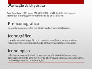 Aplicação da Linguística
Para Panofsky (1991 apud MANINI, 2002, p.54), há três níveis para
identificar a mensagem e o significado de obras de arte:


Pré-iconográfico
descrição dos elementos constitutivos da imagem (referente)


Iconográfico
trata de assuntos específicos e conceitos manifestos, remetendo ao
reconhecimento de um significado atribuível ap referente (análise)


Iconológico
refere-se a valores simbólicos, ou seja, significados intrínsecos ou a
conteúdos somente detectáveise/ou observáveis cultural, social, filosófica
ou ideologicamente (interpretação)
 