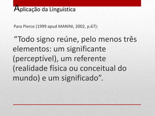 Aplicação da Linguística
Para Pierce (1999 apud MANINI, 2002, p.67):


“Todo signo reúne, pelo menos três
elementos: um significante
(perceptível), um referente
(realidade física ou conceitual do
mundo) e um significado”.
 