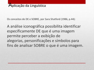 Aplicação da Linguística

Os conceitos de DE e SOBRE, por Sara Shatford (1986, p.44):

A análise iconográfica possibilita identificar
especificamente DE que é uma imagem
permite perceber a exibição de
alegorias, personificações e símbolos para
fins de analisar SOBRE o que é uma imagem.
 