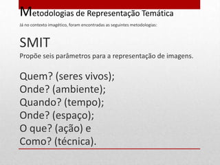 Metodologias de Representação Temática
Já no contexto imagético, foram encontradas as seguintes metodologias:



SMIT
Propõe seis parâmetros para a representação de imagens.

Quem? (seres vivos);
Onde? (ambiente);
Quando? (tempo);
Onde? (espaço);
O que? (ação) e
Como? (técnica).
 