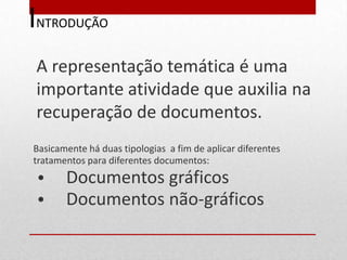 INTRODUÇÃO
 A representação temática é uma
 importante atividade que auxilia na
 recuperação de documentos.
Basicamente há duas tipologias a fim de aplicar diferentes
tratamentos para diferentes documentos:
 •     Documentos gráficos
 •     Documentos não-gráficos
 