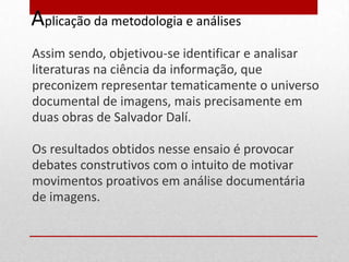 Aplicação da metodologia e análises
Assim sendo, objetivou-se identificar e analisar
literaturas na ciência da informação, que
preconizem representar tematicamente o universo
documental de imagens, mais precisamente em
duas obras de Salvador Dalí.

Os resultados obtidos nesse ensaio é provocar
debates construtivos com o intuito de motivar
movimentos proativos em análise documentária
de imagens.
 