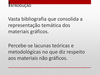 INTRODUÇÃO
Vasta bibliografia que consolida a
representação temática dos
materiais gráficos.

Percebe-se lacunas teóricas e
metodológicas no que diz respeito
aos materiais não gráficos.
 