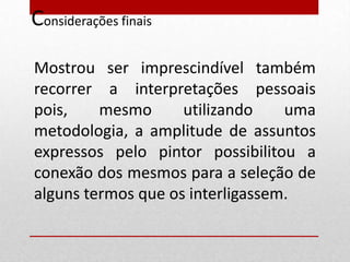 Considerações finais

Mostrou ser imprescindível também
recorrer a interpretações pessoais
pois,    mesmo      utilizando    uma
metodologia, a amplitude de assuntos
expressos pelo pintor possibilitou a
conexão dos mesmos para a seleção de
alguns termos que os interligassem.
 