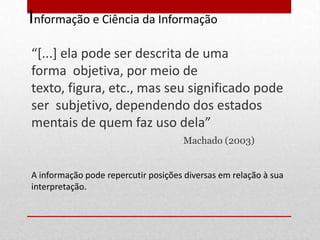 Informação e Ciência da Informação
“*...+ ela pode ser descrita de uma
forma objetiva, por meio de
texto, figura, etc., mas seu significado pode
ser subjetivo, dependendo dos estados
mentais de quem faz uso dela”
                                     Machado (2003)


A informação pode repercutir posições diversas em relação à sua
interpretação.
 