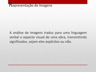 Representação de Imagens



A análise de imagens traduz para uma linguagem
verbal o aspecto visual de uma obra, transmitindo
significados, sejam eles explícitos ou não.
 