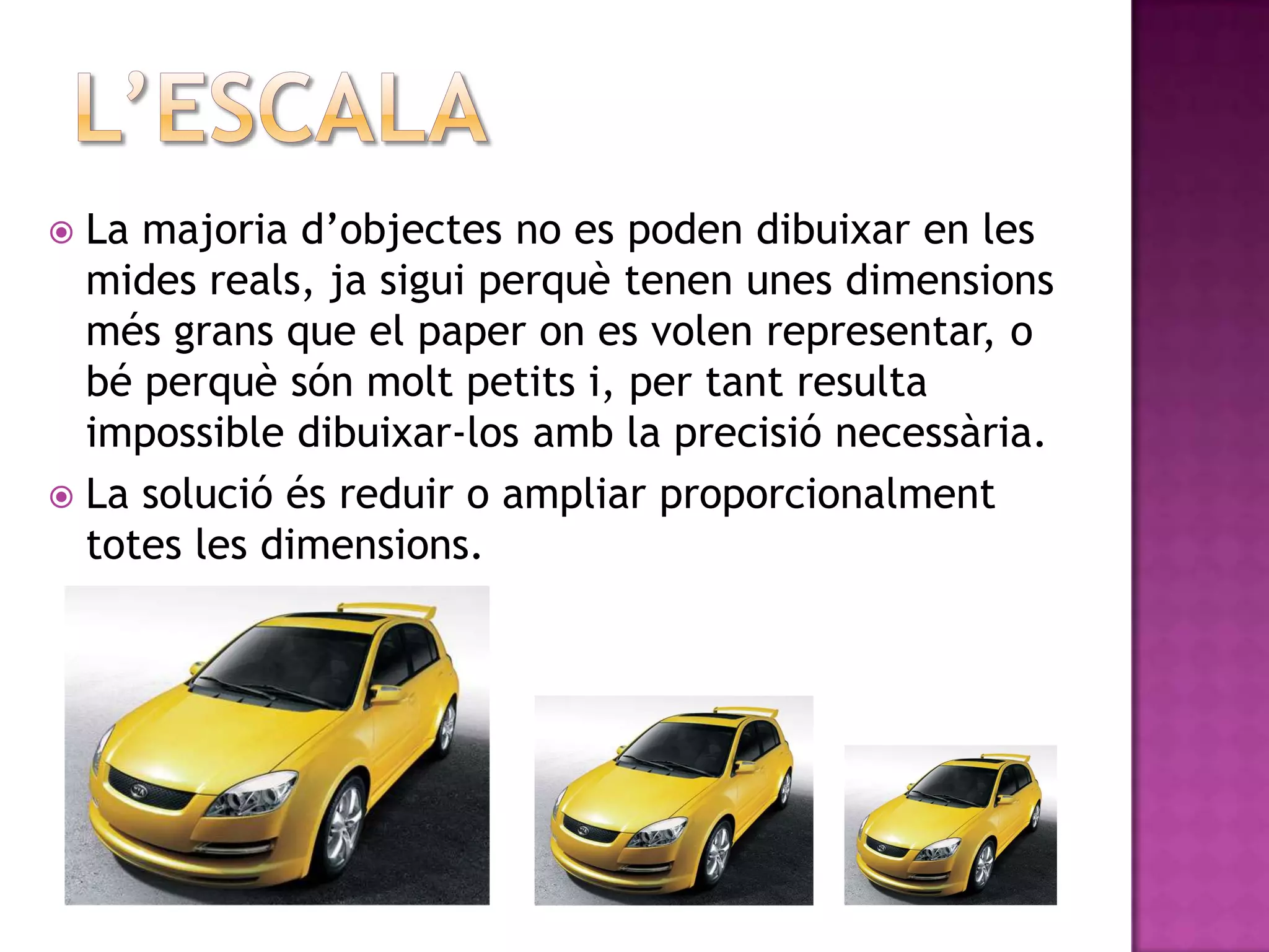  La majoria d’objectes no es poden dibuixar en les
  mides reals, ja sigui perquè tenen unes dimensions
  més grans que el paper on es volen representar, o
  bé perquè són molt petits i, per tant resulta
  impossible dibuixar-los amb la precisió necessària.
 La solució és reduir o ampliar proporcionalment
  totes les dimensions.
 
