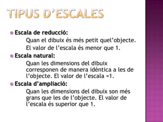  Escala de reducció:
      Quan el dibuix és més petit quel’objecte.
      El valor de l’escala és menor que 1.
 Escala natural:
      Quan les dimensions del dibuix
      corresponen de manera idèntica a les de
      l’objecte. El valor de l’escala =1.
 Escala d’ampliació:
      Quan les dimensions del dibuix son més
      grans que les de l’objecte. El valor de
      l’escala és superior que 1.
 