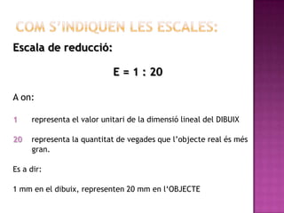Escala de reducció:

                            E = 1 : 20

A on:

1    representa el valor unitari de la dimensió lineal del DIBUIX

20   representa la quantitat de vegades que l’objecte real és més
     gran.

Es a dir:

1 mm en el dibuix, representen 20 mm en l‘OBJECTE
 