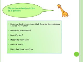 Elementos señalados al inicio
de la partitura.




   Dinámica: Parámetro o intensidad: Creación de atmósferas
    a través del volumen.

   Fortissimo (fuertisimo) ff

   Forte (fuerte) f

   Mezoforte (normal) mf

   Piano (suave) p

   Pianissimo (muy suave) pp
 