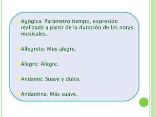    Agógica: Parámetro tiempo, expresión
    realizada a partir de la duración de las notas
    musicales.

   Allegreto: Muy alegre.

   Alegro: Alegre.

   Andante: Suave y dulce.

   Andantina: Más suave.
 