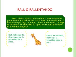 RALL O RALLENTANDO

      Esta palabra indica que se debe ir disminuyendo
gradualmente la velocidad, hasta que se encuentre otra
anotación que diga "a tempo", en ese momento, se deja
de disminuir la velocidad a la pieza y se toca de nuevo
en el tiempo original.


 Rall: Rallentando,                   Ritard: Ritardando,
 disminuyendo la                      disminuir la
 velocidad de a                       velocidad poco a
 poco.                                poco
 