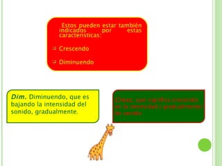 Estos pueden estar también
                 indicados        por   estas
                 caracteristicas:

                Crescendo

                Diminuendo




Dim. Diminuendo, que es            Cresc. que significa creciendo
bajando la intensidad del          en la intensidad ( gradualmente)
sonido, gradualmente.              de sonido
 