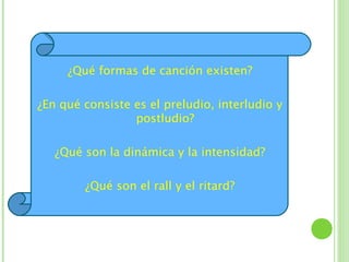 ¿Qué formas de canción existen?

¿En qué consiste es el preludio, interludio y
                 postludio?

   ¿Qué son la dinámica y la intensidad?

        ¿Qué son el rall y el ritard?
 
