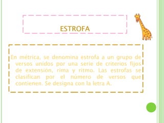 ESTROFA



En métrica, se denomina estrofa a un grupo de
  versos unidos por una serie de criterios fijos
  de extensión, rima y ritmo. Las estrofas se
  clasifican por el número de versos que
  contienen. Se designa con la letra A.
 
