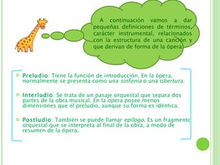 A continuación vamos a dar
                             pequeñas definiciones de términos,
                             carácter instrumental, relacionados
                             con la estructura de una canción y
                             que derivan de forma de la ópera:




   Preludio: Tiene la función de introducción. En la ópera,
    normalmente se presenta como una sinfonía o una obertura.

   Interludio: Se trata de un pasaje orquestal que separa dos
    partes de la obra musical. En la opera posee menos
    dimensiones que el preludio, aunque su forma es idéntica.

   Postludio: También se puede llamar epílogo. Es un fragmento
    orquestal que se interpreta al final de la obra, a modo de
    resumen de la ópera.
 
