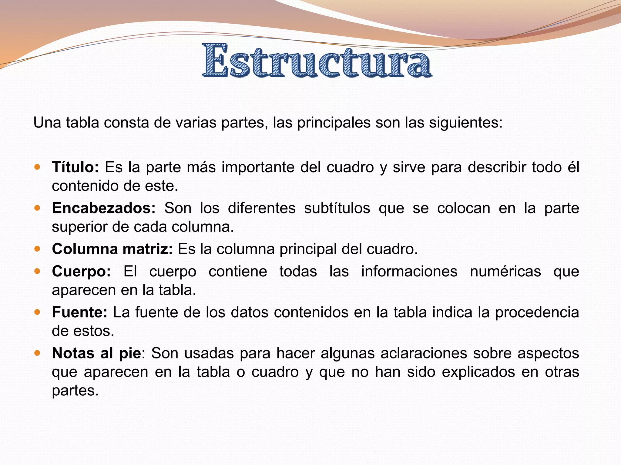 Una tabla consta de varias partes, las principales son las siguientes:
 Título: Es la parte más importante del cuadro y sirve para describir todo él
contenido de este.
 Encabezados: Son los diferentes subtítulos que se colocan en la parte
superior de cada columna.
 Columna matriz: Es la columna principal del cuadro.
 Cuerpo: El cuerpo contiene todas las informaciones numéricas que
aparecen en la tabla.
 Fuente: La fuente de los datos contenidos en la tabla indica la procedencia
de estos.
 Notas al pie: Son usadas para hacer algunas aclaraciones sobre aspectos
que aparecen en la tabla o cuadro y que no han sido explicados en otras
partes.
 