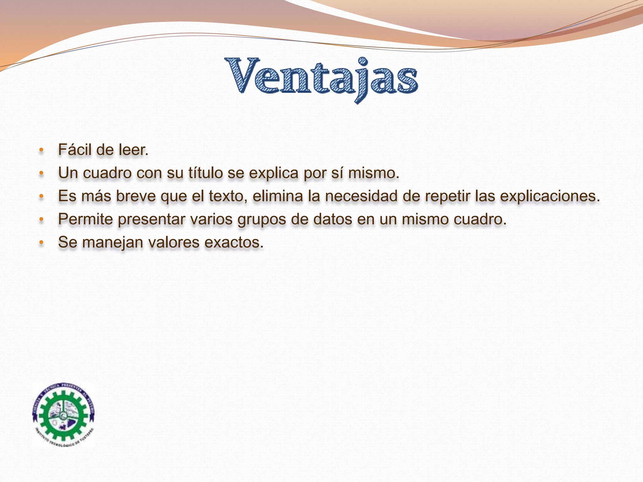 • Fácil de leer.
• Un cuadro con su título se explica por sí mismo.
• Es más breve que el texto, elimina la necesidad de repetir las explicaciones.
• Permite presentar varios grupos de datos en un mismo cuadro.
• Se manejan valores exactos.
 