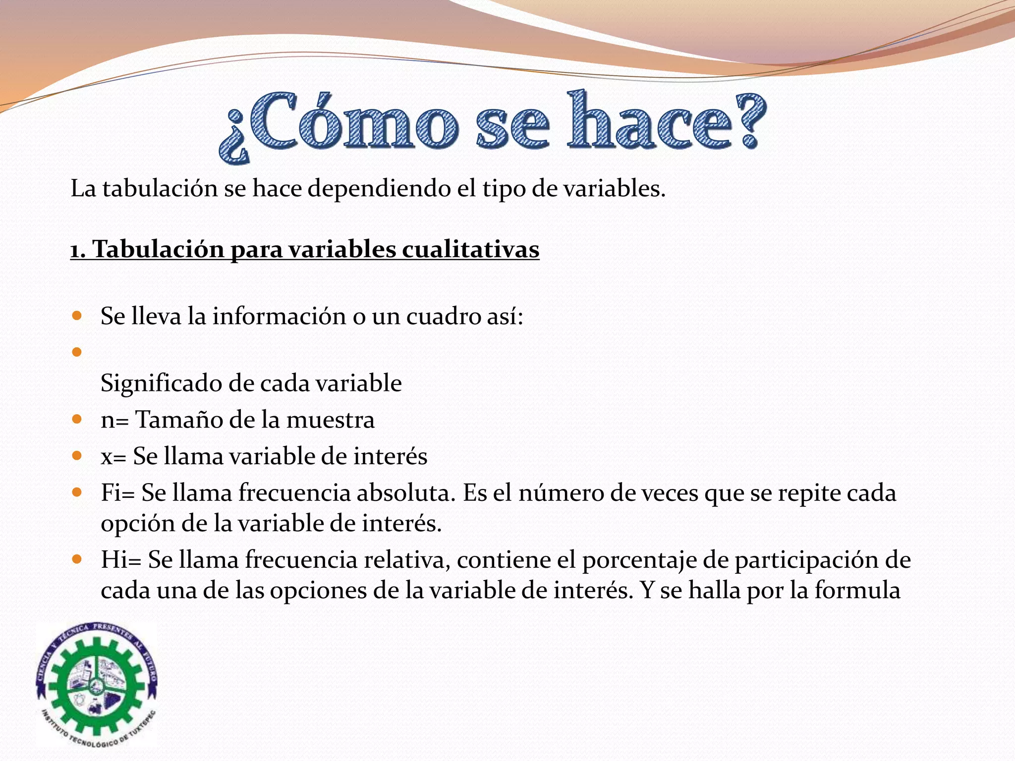 La tabulación se hace dependiendo el tipo de variables.
1. Tabulación para variables cualitativas
 Se lleva la información o un cuadro así:

Significado de cada variable
 n= Tamaño de la muestra
 x= Se llama variable de interés
 Fi= Se llama frecuencia absoluta. Es el número de veces que se repite cada
opción de la variable de interés.
 Hi= Se llama frecuencia relativa, contiene el porcentaje de participación de
cada una de las opciones de la variable de interés. Y se halla por la formula
 