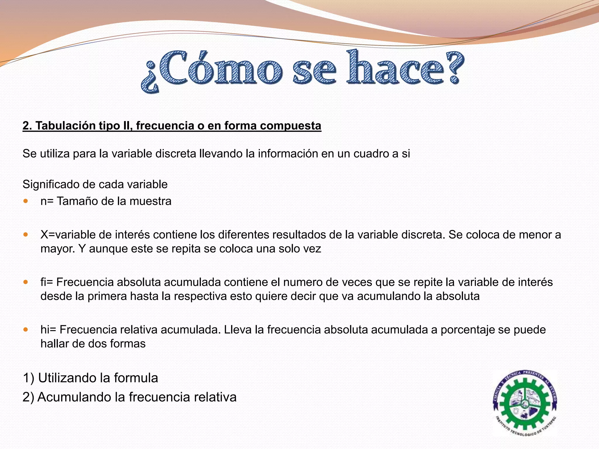 2. Tabulación tipo II, frecuencia o en forma compuesta
Se utiliza para la variable discreta llevando la información en un cuadro a si
Significado de cada variable
 n= Tamaño de la muestra
 X=variable de interés contiene los diferentes resultados de la variable discreta. Se coloca de menor a
mayor. Y aunque este se repita se coloca una solo vez
 fi= Frecuencia absoluta acumulada contiene el numero de veces que se repite la variable de interés
desde la primera hasta la respectiva esto quiere decir que va acumulando la absoluta
 hi= Frecuencia relativa acumulada. Lleva la frecuencia absoluta acumulada a porcentaje se puede
hallar de dos formas
1) Utilizando la formula
2) Acumulando la frecuencia relativa
 