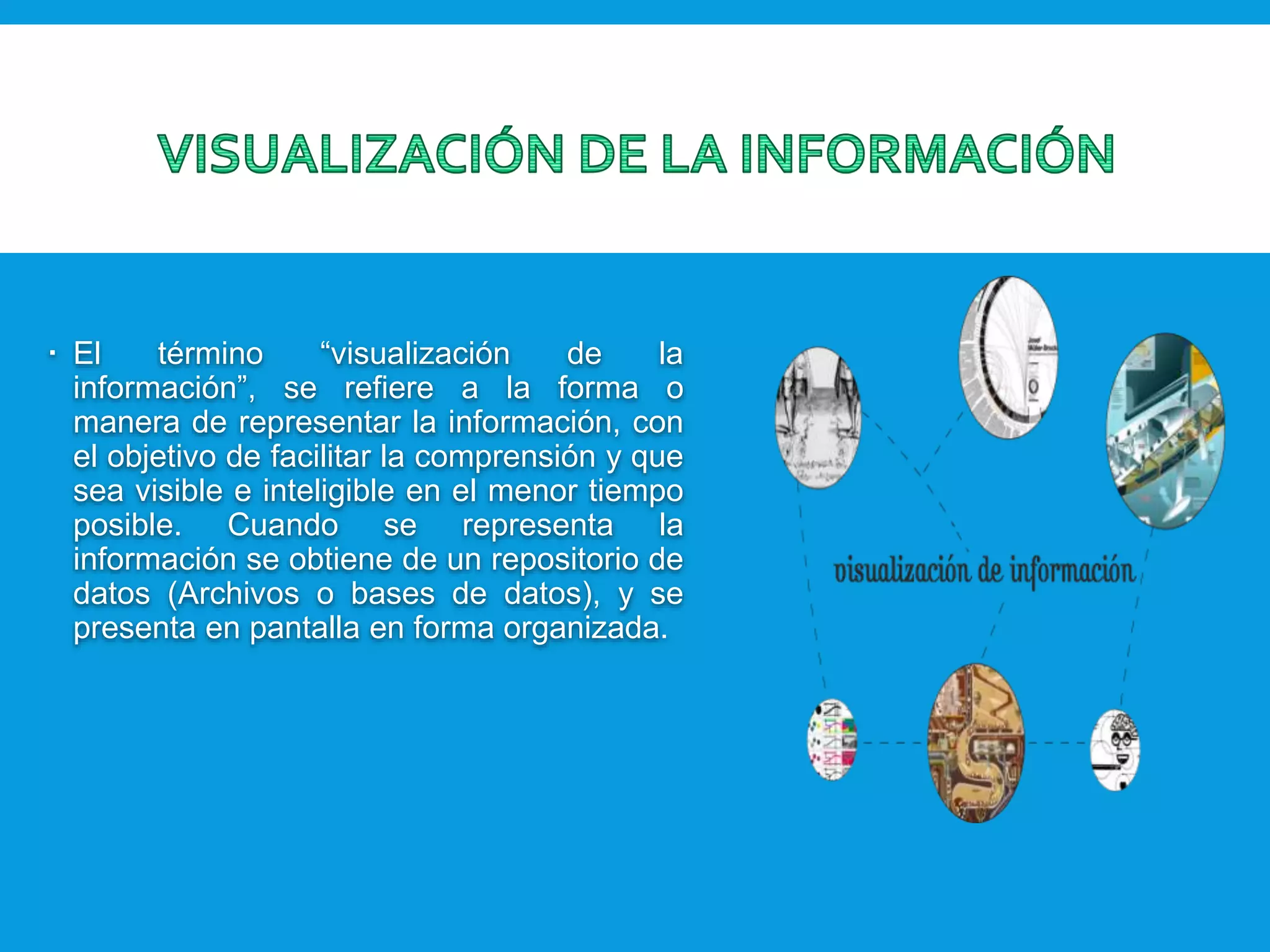  El término “visualización de la
información”, se refiere a la forma o
manera de representar la información, con
el objetivo de facilitar la comprensión y que
sea visible e inteligible en el menor tiempo
posible. Cuando se representa la
información se obtiene de un repositorio de
datos (Archivos o bases de datos), y se
presenta en pantalla en forma organizada.
 
