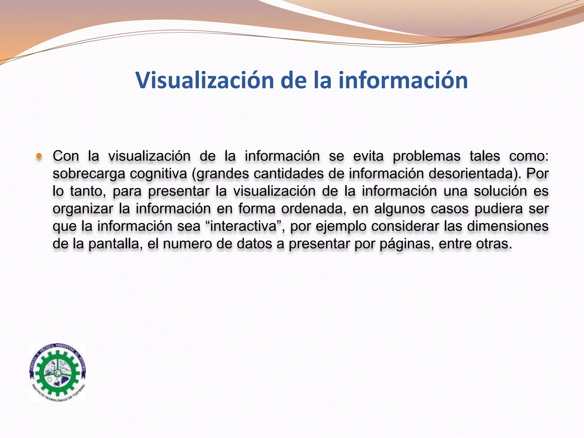  Con la visualización de la información se evita problemas tales como:
sobrecarga cognitiva (grandes cantidades de información desorientada). Por
lo tanto, para presentar la visualización de la información una solución es
organizar la información en forma ordenada, en algunos casos pudiera ser
que la información sea “interactiva”, por ejemplo considerar las dimensiones
de la pantalla, el numero de datos a presentar por páginas, entre otras.
Visualización de la información
 