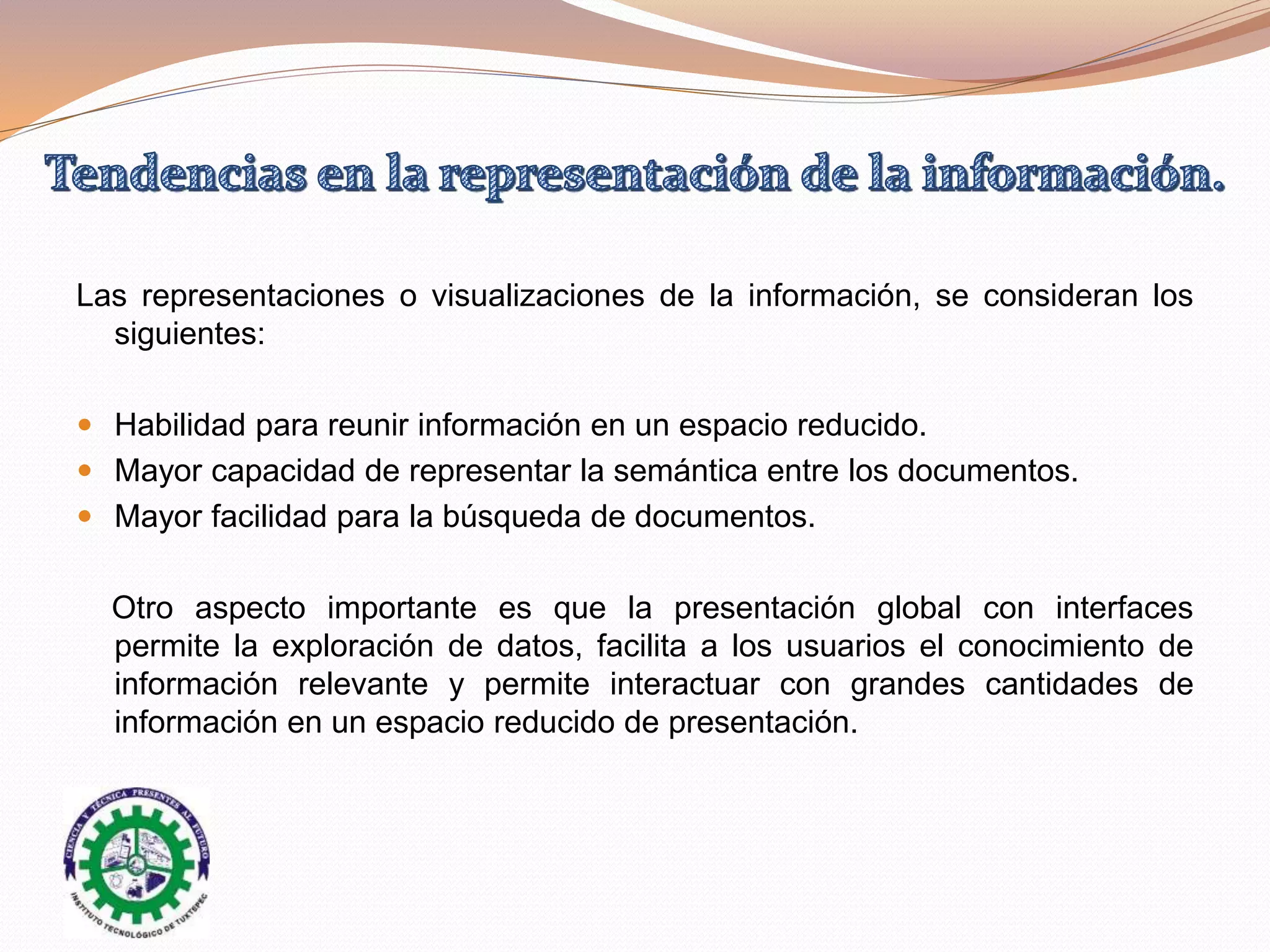 Las representaciones o visualizaciones de la información, se consideran los
siguientes:
 Habilidad para reunir información en un espacio reducido.
 Mayor capacidad de representar la semántica entre los documentos.
 Mayor facilidad para la búsqueda de documentos.
Otro aspecto importante es que la presentación global con interfaces
permite la exploración de datos, facilita a los usuarios el conocimiento de
información relevante y permite interactuar con grandes cantidades de
información en un espacio reducido de presentación.
 