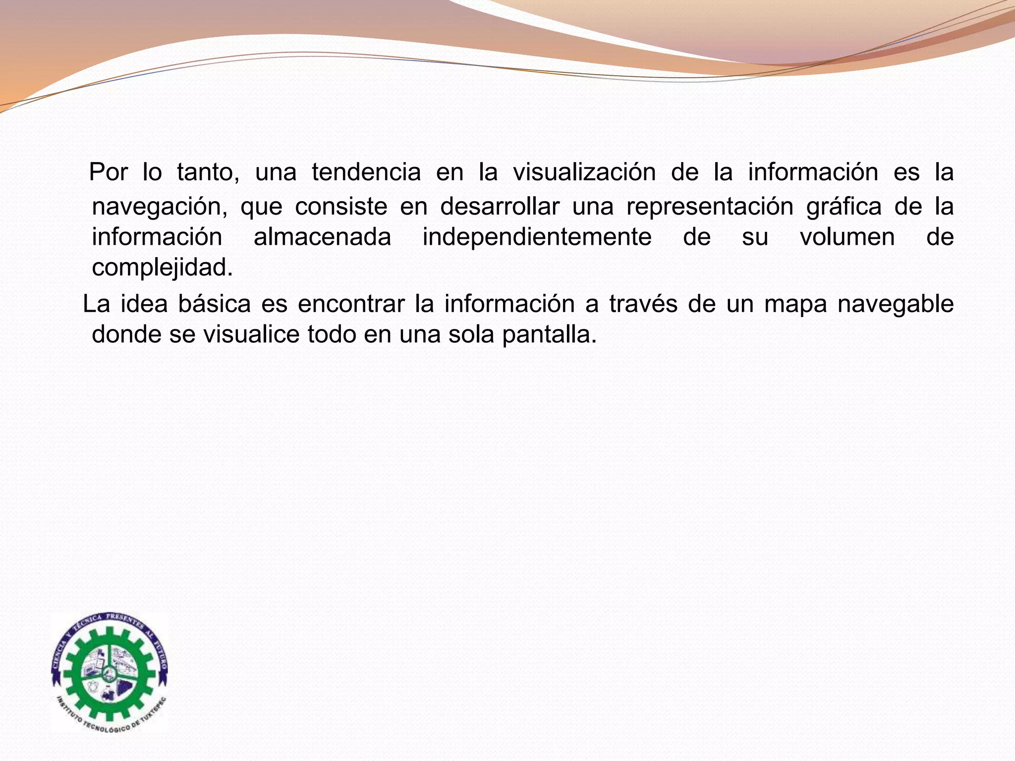 Por lo tanto, una tendencia en la visualización de la información es la
navegación, que consiste en desarrollar una representación gráfica de la
información almacenada independientemente de su volumen de
complejidad.
La idea básica es encontrar la información a través de un mapa navegable
donde se visualice todo en una sola pantalla.
 