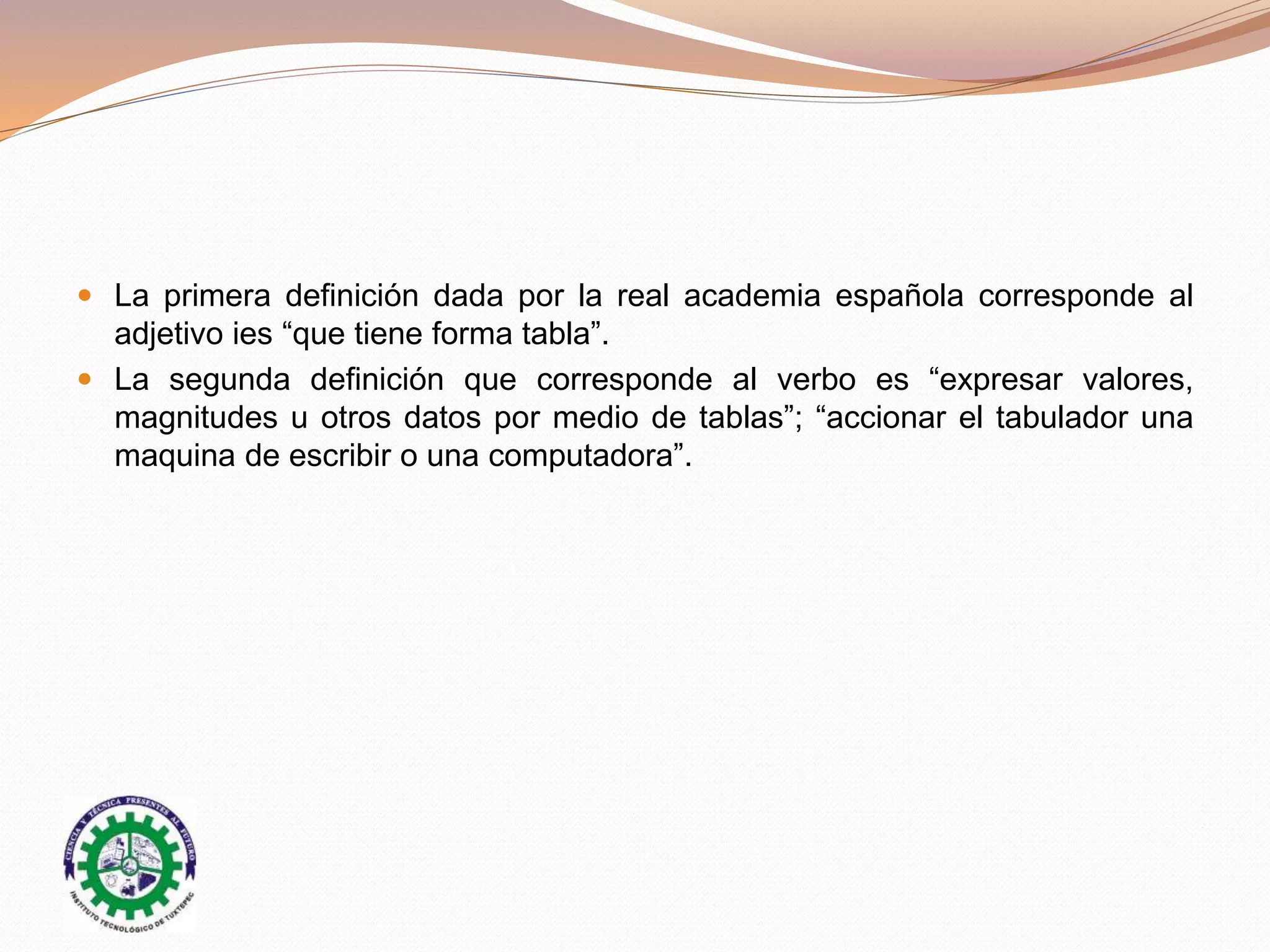  La primera definición dada por la real academia española corresponde al
adjetivo ies “que tiene forma tabla”.
 La segunda definición que corresponde al verbo es “expresar valores,
magnitudes u otros datos por medio de tablas”; “accionar el tabulador una
maquina de escribir o una computadora”.
 