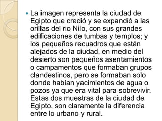    La imagen representa la ciudad de
    Egipto que creció y se expandió a las
    orillas del rio Nilo, con sus grandes
    edificaciones de tumbas y templos; y
    los pequeños recuadros que están
    alejados de la ciudad, en medio del
    desierto son pequeños asentamientos
    o campamentos que formaban grupos
    clandestinos, pero se formaban solo
    donde habían yacimientos de agua o
    pozos ya que era vital para sobrevivir.
    Estas dos muestras de la ciudad de
    Egipto, son claramente la diferencia
    entre lo urbano y rural.
 