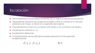Escalación 
 Una transformación para alterar el tamaño de un objeto se denomina escalación. 
 Dependiendo del factor de escalación el objeto sufrirá un cambio en su tamaño 
pasando a ser mayor, o menor en su segmento de longitud. 
 El escalamiento se hace con un factor sx en el eje x y en un factor sy en el eje y. 
 Escalamiento uniforme sx = sy 
 Escalamiento diferencial. 
 La transformación de escalamiento puede expresarse con las siguientes 
multiplicaciones 
 