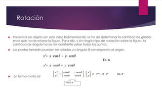 Rotación 
 Para rotar un objeto (en este caso bidimensional), se ha de determinar la cantidad de grados 
en la que ha de rotarse la figura. Para ello, y sin ningún tipo de variación sobre la figura, la 
cantidad de ángulo ha de ser constante sobre todos los puntos. 
 Los puntos también pueden ser rotados un ángulo θ con respecto al origen. 
 En forma matricial 
 