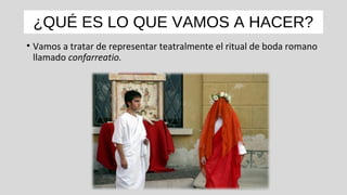 ¿QUÉ ES LO QUE VAMOS A HACER?
• Vamos a tratar de representar teatralmente el ritual de boda romano
llamado confarreatio.