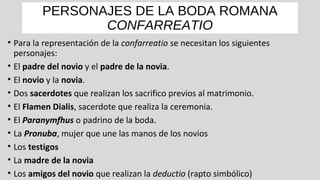 PERSONAJES DE LA BODA ROMANA
CONFARREATIO
• Para la representación de la confarreatio se necesitan los siguientes
personajes:
• El padre del novio y el padre de la novia.
• El novio y la novia.
• Dos sacerdotes que realizan los sacrifico previos al matrimonio.
• El Flamen Dialis, sacerdote que realiza la ceremonia.
• El Paranymfhus o padrino de la boda.
• La Pronuba, mujer que une las manos de los novios
• Los testigos
• La madre de la novia
• Los amigos del novio que realizan la deductio (rapto simbólico)