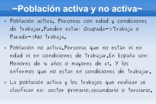 ~Población activa y no activa~
   Población activa. Personas con edad y condiciones
    de trabajar.Pueden estar: Ocupada->Trabaja o
    Parada->No trabaja.

   Población no activa.Personas que no están ni en
    edad ni en condiciones de trabajar.En España son:
    Menores de 16 años o mayores de 67. Y los
    enfermos que no estan en condiciones de trabajar.

   La población activa y los trabajos que realizan se
    clasifican en: sector primario,secundario o terciario.
 