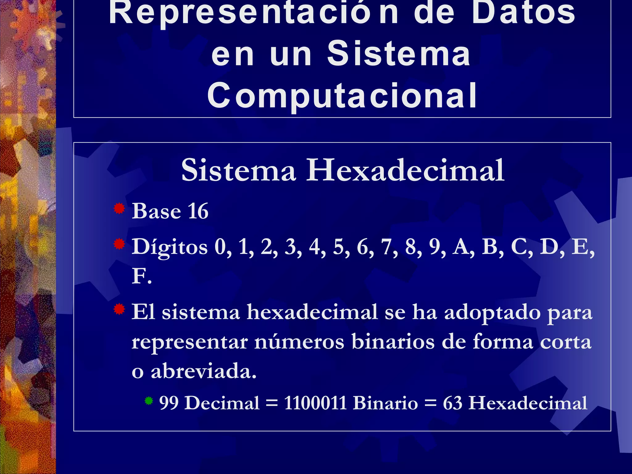 Representación de Datos en un Sistema Computacional Sistema Hexadecimal Base 16 Dígitos 0, 1, 2, 3, 4, 5, 6, 7, 8, 9, A, B, C, D, E, F. El sistema hexadecimal se ha adoptado para representar números binarios de forma corta o abreviada. 99 Decimal = 1100011 Binario = 63 Hexadecimal 