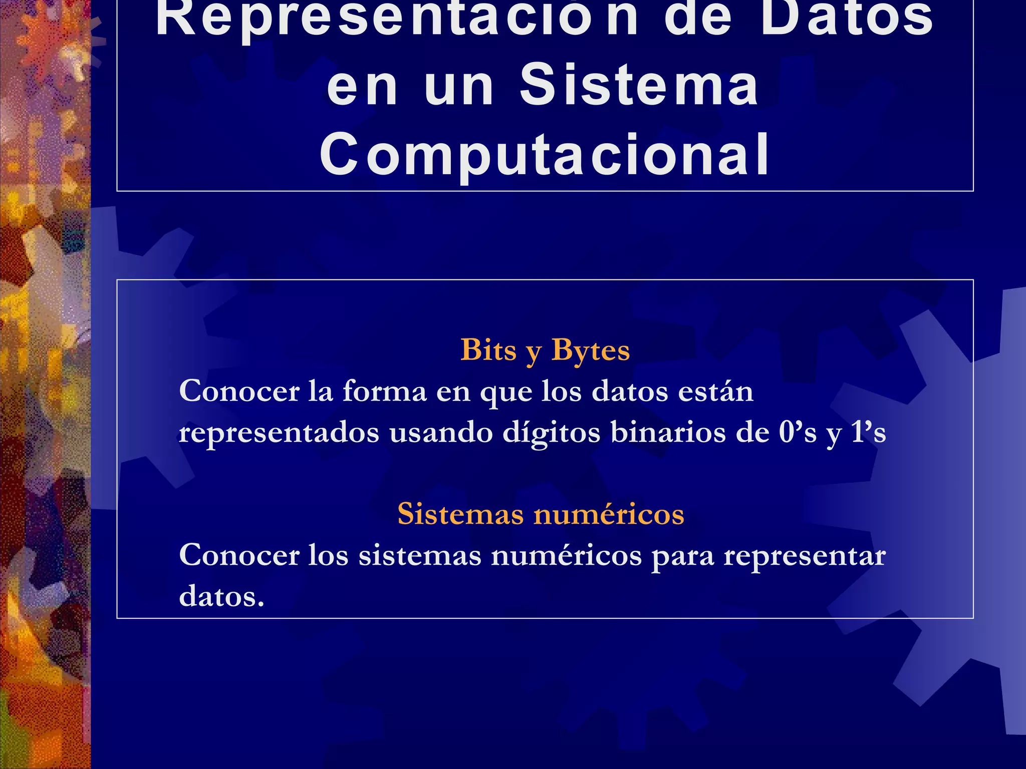 Representación de Datos en un Sistema Computacional Bits y Bytes Conocer la forma en que los datos están representados usando dígitos binarios de 0’s y 1’s Sistemas numéricos   Conocer los sistemas numéricos para representar datos. 