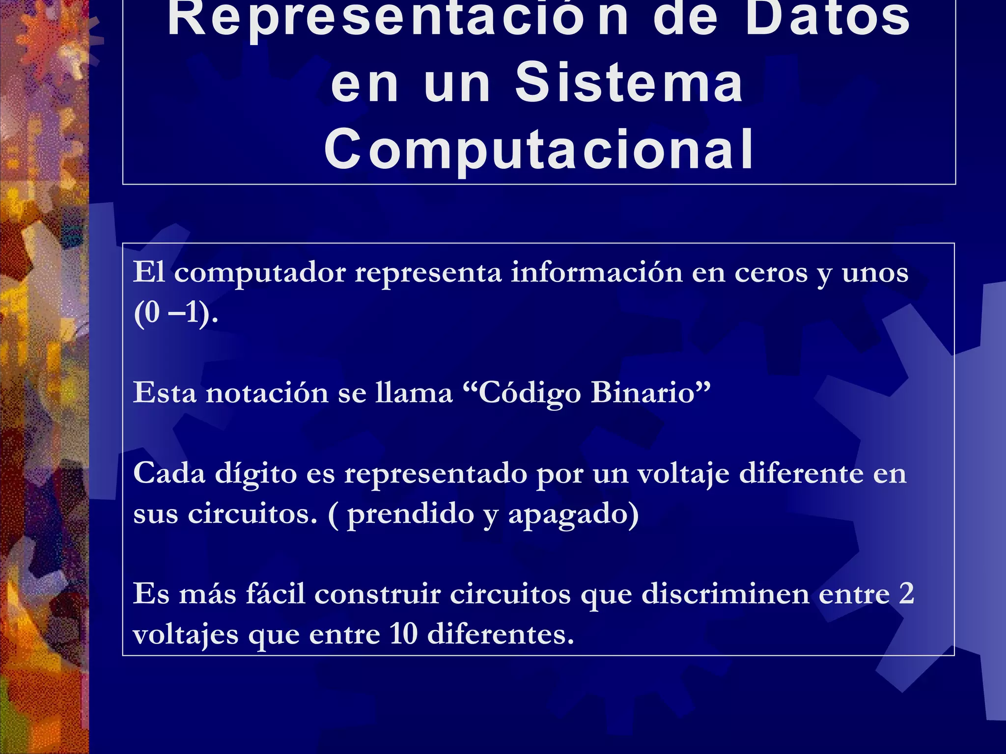 Representación de Datos en un Sistema Computacional El computador representa información en ceros y unos (0 –1). Esta notación se llama “Código Binario” Cada dígito es representado por un voltaje diferente en sus circuitos. ( prendido y apagado) Es más fácil construir circuitos que discriminen entre 2 voltajes que entre 10 diferentes. 