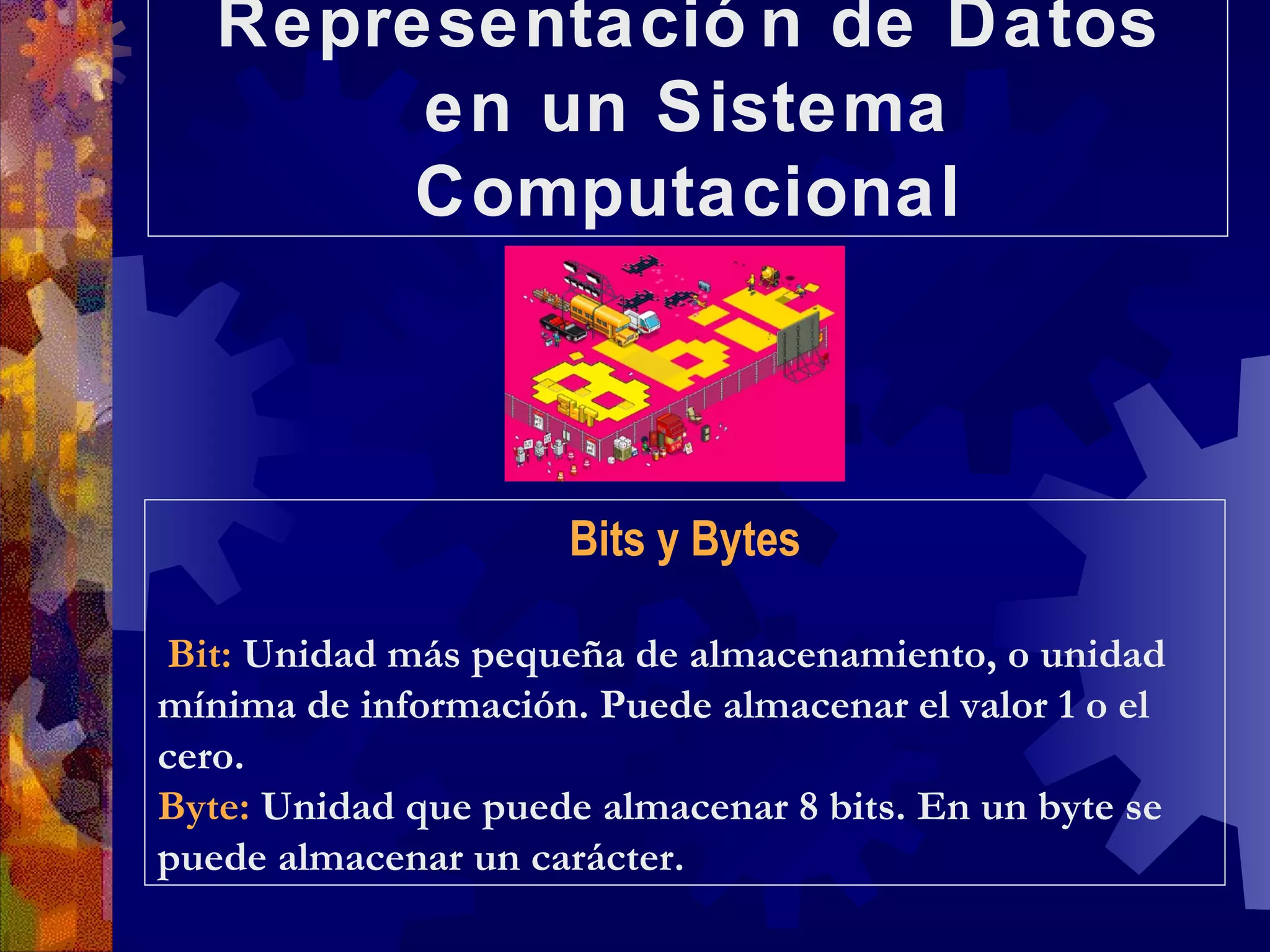 Representación de Datos en un Sistema Computacional Bits y Bytes Bit:  Unidad más pequeña de almacenamiento, o unidad mínima de información. Puede almacenar el valor 1 o el cero. Byte:  Unidad que puede almacenar 8 bits. En un byte se puede almacenar un carácter. 
