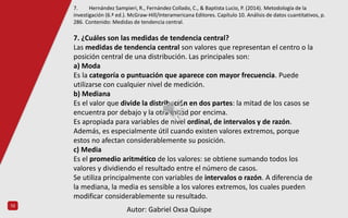 10
7. ¿Cuáles son las medidas de tendencia central?
Las medidas de tendencia central son valores que representan el centro o la
posición central de una distribución. Las principales son:
a) Moda
Es la categoría o puntuación que aparece con mayor frecuencia. Puede
utilizarse con cualquier nivel de medición.
b) Mediana
Es el valor que divide la distribución en dos partes: la mitad de los casos se
encuentra por debajo y la otra mitad por encima.
Es apropiada para variables de nivel ordinal, de intervalos y de razón.
Además, es especialmente útil cuando existen valores extremos, porque
estos no afectan considerablemente su posición.
c) Media
Es el promedio aritmético de los valores: se obtiene sumando todos los
valores y dividiendo el resultado entre el número de casos.
Se utiliza principalmente con variables de intervalos o razón. A diferencia de
la mediana, la media es sensible a los valores extremos, los cuales pueden
modificar considerablemente su resultado.
7. Hernández Sampieri, R., Fernández Collado, C., & Baptista Lucio, P. (2014). Metodología de la
investigación (6.ª ed.). McGraw-Hill/Interamericana Editores. Capítulo 10. Análisis de datos cuantitativos, p.
286. Contenido: Medidas de tendencia central.
Autor: Gabriel Oxsa Quispe
 
