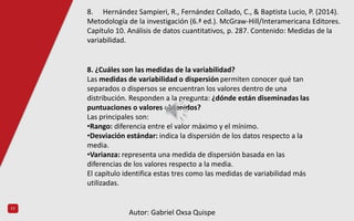11
8. ¿Cuáles son las medidas de la variabilidad?
Las medidas de variabilidad o dispersión permiten conocer qué tan
separados o dispersos se encuentran los valores dentro de una
distribución. Responden a la pregunta: ¿dónde están diseminadas las
puntuaciones o valores obtenidos?
Las principales son:
•Rango: diferencia entre el valor máximo y el mínimo.
•Desviación estándar: indica la dispersión de los datos respecto a la
media.
•Varianza: representa una medida de dispersión basada en las
diferencias de los valores respecto a la media.
El capítulo identifica estas tres como las medidas de variabilidad más
utilizadas.
8. Hernández Sampieri, R., Fernández Collado, C., & Baptista Lucio, P. (2014).
Metodología de la investigación (6.ª ed.). McGraw-Hill/Interamericana Editores.
Capítulo 10. Análisis de datos cuantitativos, p. 287. Contenido: Medidas de la
variabilidad.
Autor: Gabriel Oxsa Quispe
 